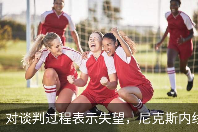 对谈判过程表示失望，尼克斯内线球星估计很难得到续约合同了？